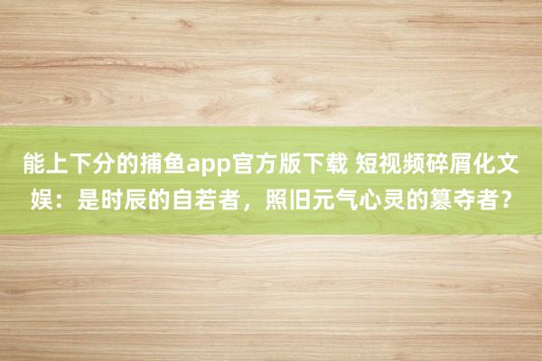 能上下分的捕鱼app官方版下载 短视频碎屑化文娱：是时辰的自若者，照旧元气心灵的篡夺者？