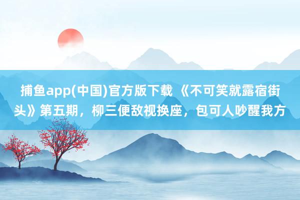 捕鱼app(中国)官方版下载 《不可笑就露宿街头》第五期，柳三便敌视换座，包可人吵醒我方