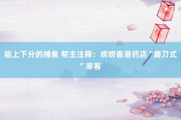 能上下分的捕鱼 帮主注释：唠唠香港药店“磨刀式”宰客