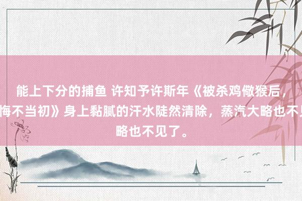 能上下分的捕鱼 许知予许斯年《被杀鸡儆猴后，我妈悔不当初》身上黏腻的汗水陡然清除，蒸汽大略也不见了。