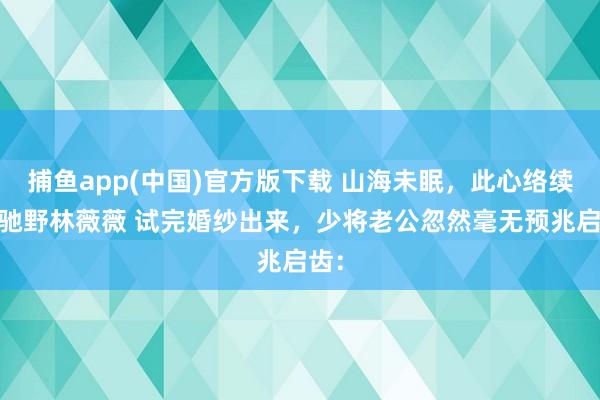 捕鱼app(中国)官方版下载 山海未眠，此心络续 江驰野林薇薇 试完婚纱出来，少将老公忽然毫无预兆启齿：