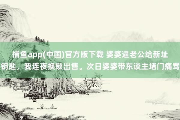 捕鱼app(中国)官方版下载 婆婆逼老公给新址钥匙，我连夜换锁出售。次日婆婆带东谈主堵门痛骂