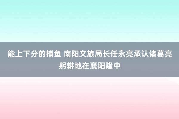 能上下分的捕鱼 南阳文旅局长任永亮承认诸葛亮躬耕地在襄阳隆中