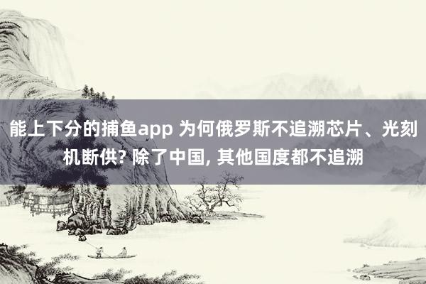 能上下分的捕鱼app 为何俄罗斯不追溯芯片、光刻机断供? 除了中国， 其他国度都不追溯