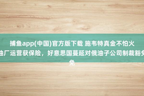 捕鱼app(中国)官方版下载 施韦特真金不怕火油厂运营获保险，好意思国蔓延对俄油子公司制裁豁免