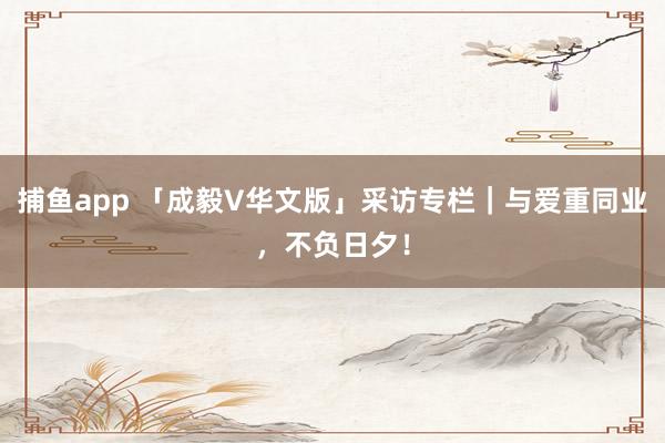 捕鱼app 「成毅V华文版」采访专栏｜与爱重同业，不负日夕！