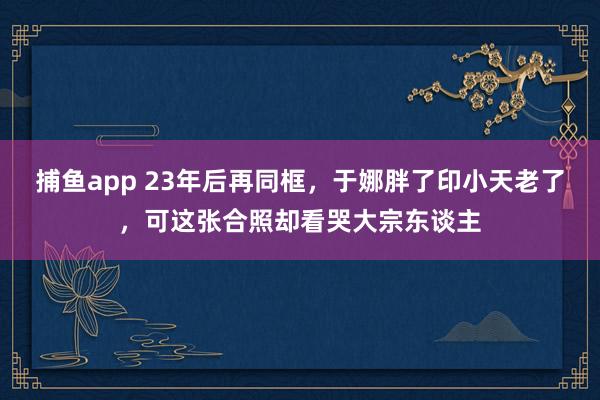 捕鱼app 23年后再同框，于娜胖了印小天老了，可这张合照却看哭大宗东谈主