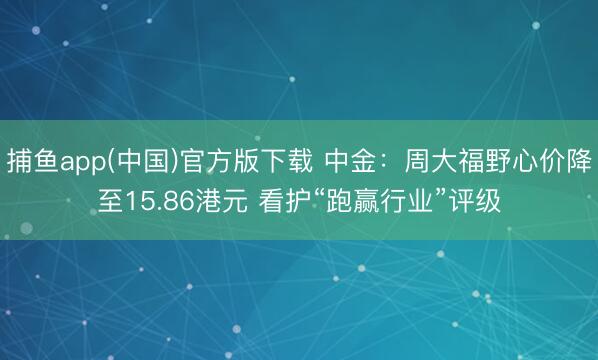 捕鱼app(中国)官方版下载 中金：周大福野心价降至15.86港元 看护“跑赢行业”评级