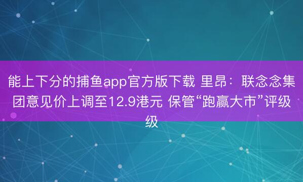 能上下分的捕鱼app官方版下载 里昂：联念念集团意见价上调至12.9港元 保管“跑赢大市”评级