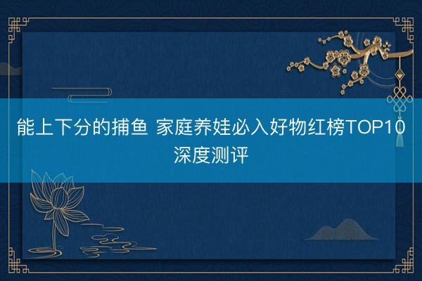 能上下分的捕鱼 家庭养娃必入好物红榜TOP10深度测评