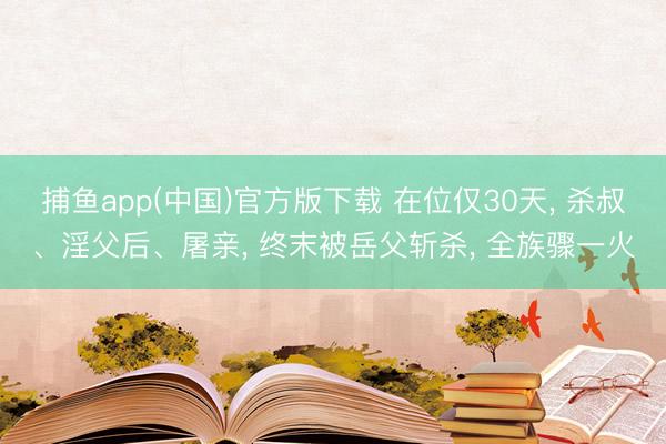 捕鱼app(中国)官方版下载 在位仅30天， 杀叔、淫父后、屠亲， 终末被岳父斩杀， 全族骤一火