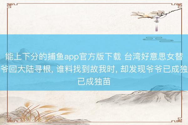 能上下分的捕鱼app官方版下载 台湾好意思女替爷爷回大陆寻根， 谁料找到故我时， 却发现爷爷已成独苗