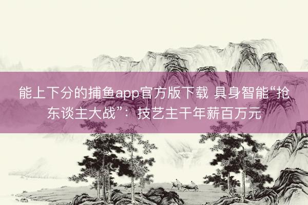能上下分的捕鱼app官方版下载 具身智能“抢东谈主大战”：技艺主干年薪百万元