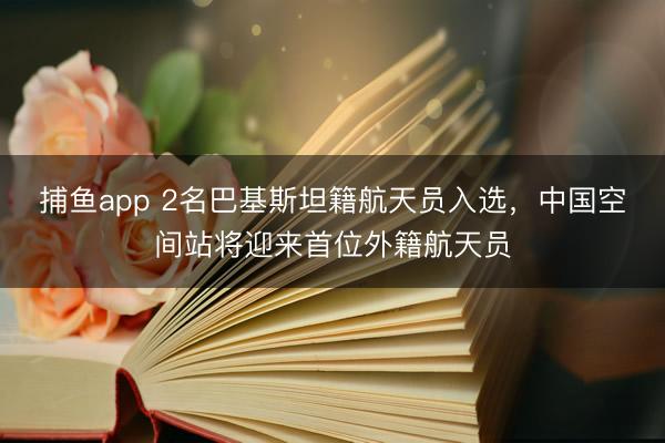 捕鱼app 2名巴基斯坦籍航天员入选，中国空间站将迎来首位外籍航天员