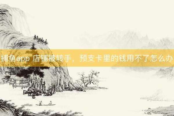 捕鱼app 店铺被转手，预支卡里的钱用不了怎么办