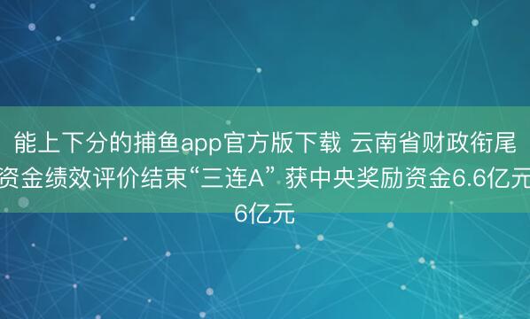 能上下分的捕鱼app官方版下载 云南省财政衔尾资金绩效评价结束“三连A” 获中央奖励资金6.6亿元