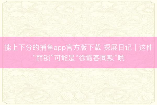 能上下分的捕鱼app官方版下载 探展日记｜这件“丽锁”可能是“徐霞客同款”哟