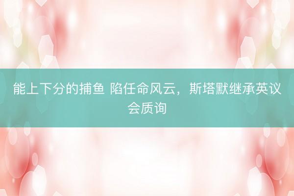能上下分的捕鱼 陷任命风云，斯塔默继承英议会质询