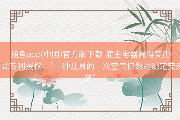 捕鱼app(中国)官方版下载 雇主电器赢得实用新式专利授权：“一种灶具的一次空气扫数的测定安装”
